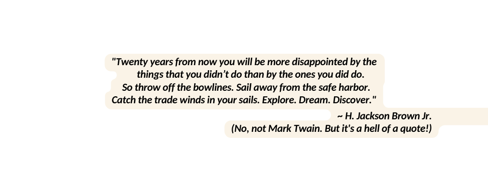 Twenty years from now you will be more disappointed by the things that you didn t do than by the ones you did do So throw off the bowlines Sail away from the safe harbor Catch the trade winds in your sails Explore Dream Discover H Jackson Brown Jr No not Mark Twain But it s a hell of a quote