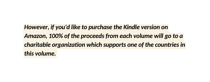 However if you d like to purchase the Kindle version on Amazon 100 of the proceeds from each volume will go to a charitable organization which supports one of the countries in this volume