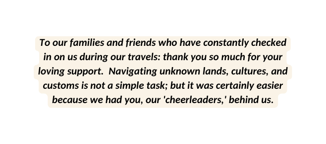 To our families and friends who have constantly checked in on us during our travels thank you so much for your loving support Navigating unknown lands cultures and customs is not a simple task but it was certainly easier because we had you our cheerleaders behind us