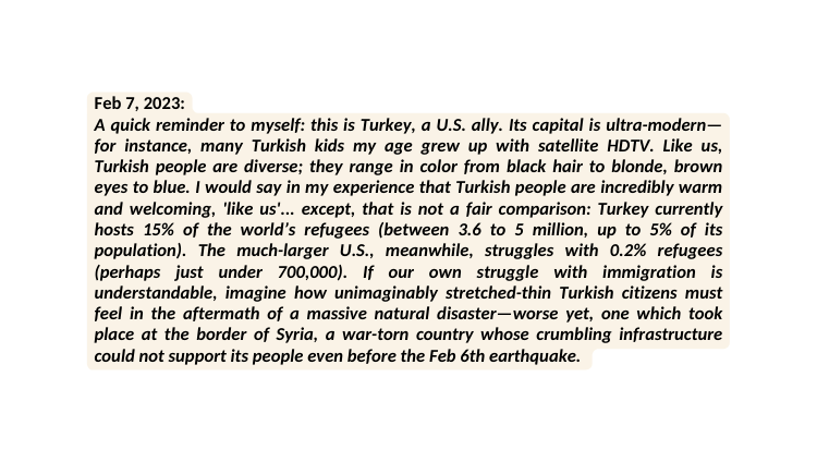 Feb 7 2023 A quick reminder to myself this is Turkey a U S ally Its capital is ultra modern for instance many Turkish kids my age grew up with satellite HDTV Like us Turkish people are diverse they range in color from black hair to blonde brown eyes to blue I would say in my experience that Turkish people are incredibly warm and welcoming like us except that is not a fair comparison Turkey currently hosts 15 of the world s refugees between 3 6 to 5 million up to 5 of its population The much larger U S meanwhile struggles with 0 2 refugees perhaps just under 700 000 If our own struggle with immigration is understandable imagine how unimaginably stretched thin Turkish citizens must feel in the aftermath of a massive natural disaster worse yet one which took place at the border of Syria a war torn country whose crumbling infrastructure could not support its people even before the Feb 6th earthquake