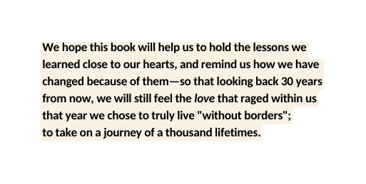 We hope this book will help us to hold the lessons we learned close to our hearts and remind us how we have changed because of them so that looking back 30 years from now we will still feel the love that raged within us that year we chose to truly live without borders to take on a journey of a thousand lifetimes