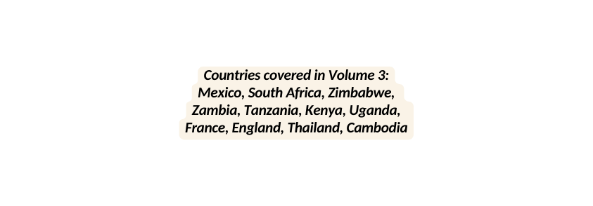 Countries covered in Volume 3 Mexico South Africa Zimbabwe Zambia Tanzania Kenya Uganda France England Thailand Cambodia