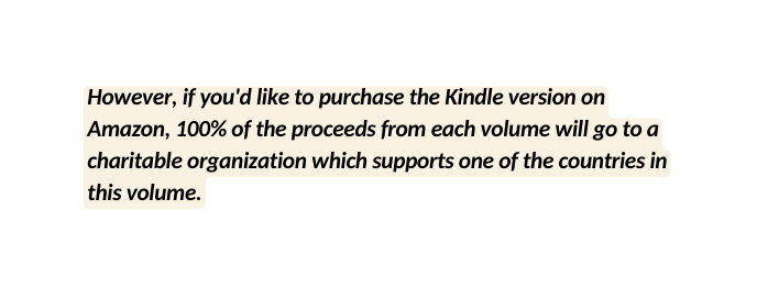 However if you d like to purchase the Kindle version on Amazon 100 of the proceeds from each volume will go to a charitable organization which supports one of the countries in this volume