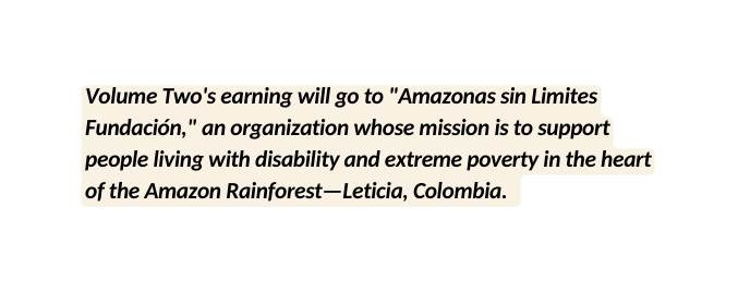 Volume Two s earning will go to Amazonas sin Limites Fundación an organization whose mission is to support people living with disability and extreme poverty in the heart of the Amazon Rainforest Leticia Colombia