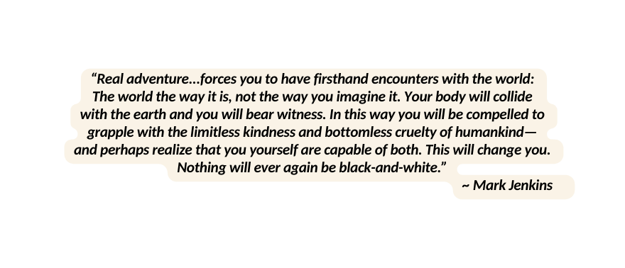 Real adventure forces you to have firsthand encounters with the world The world the way it is not the way you imagine it Your body will collide with the earth and you will bear witness In this way you will be compelled to grapple with the limitless kindness and bottomless cruelty of humankind and perhaps realize that you yourself are capable of both This will change you Nothing will ever again be black and white Mark Jenkins