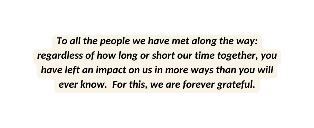 To all the people we have met along the way regardless of how long or short our time together you have left an impact on us in more ways than you will ever know For this we are forever grateful