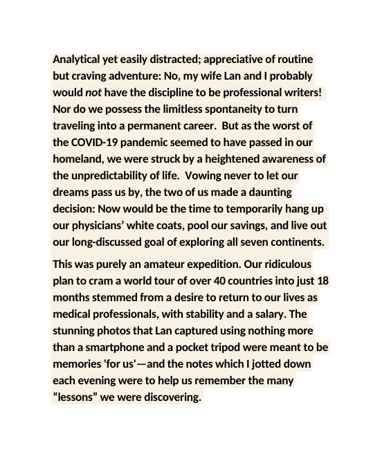 Analytical yet easily distracted appreciative of routine but craving adventure No my wife Lan and I probably would not have the discipline to be professional writers Nor do we possess the limitless spontaneity to turn traveling into a permanent career But as the worst of the COVID 19 pandemic seemed to have passed in our homeland we were struck by a heightened awareness of the unpredictability of life Vowing never to let our dreams pass us by the two of us made a daunting decision Now would be the time to temporarily hang up our physicians white coats pool our savings and live out our long discussed goal of exploring all seven continents This was purely an amateur expedition Our ridiculous plan to cram a world tour of over 40 countries into just 18 months stemmed from a desire to return to our lives as medical professionals with stability and a salary The stunning photos that Lan captured using nothing more than a smartphone and a pocket tripod were meant to be memories for us and the notes which I jotted down each evening were to help us remember the many lessons we were discovering