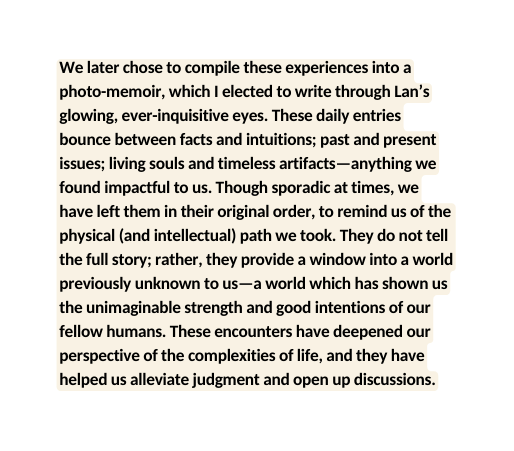 We later chose to compile these experiences into a photo memoir which I elected to write through Lan s glowing ever inquisitive eyes These daily entries bounce between facts and intuitions past and present issues living souls and timeless artifacts anything we found impactful to us Though sporadic at times we have left them in their original order to remind us of the physical and intellectual path we took They do not tell the full story rather they provide a window into a world previously unknown to us a world which has shown us the unimaginable strength and good intentions of our fellow humans These encounters have deepened our perspective of the complexities of life and they have helped us alleviate judgment and open up discussions