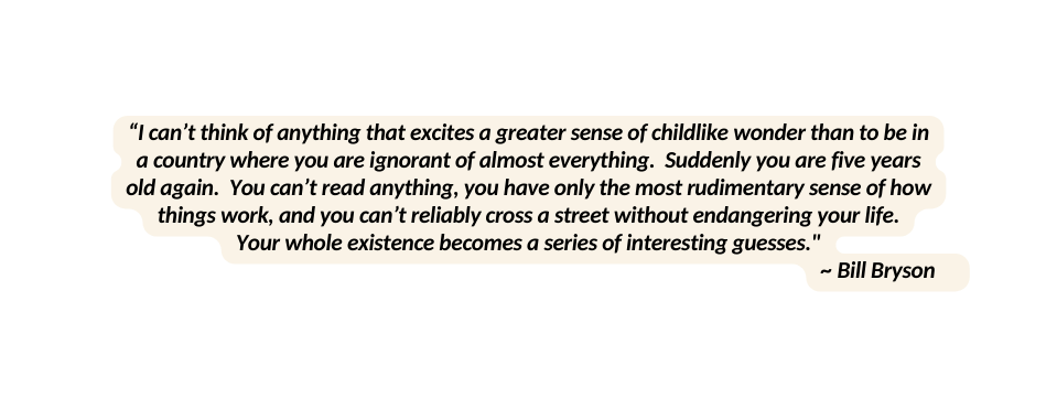 I can t think of anything that excites a greater sense of childlike wonder than to be in a country where you are ignorant of almost everything Suddenly you are five years old again You can t read anything you have only the most rudimentary sense of how things work and you can t reliably cross a street without endangering your life Your whole existence becomes a series of interesting guesses Bill Bryson