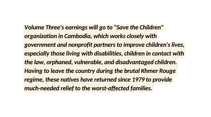 Volume Three s earnings will go to Save the Children organization in Cambodia which works closely with government and nonprofit partners to improve children s lives especially those living with disabilities children in contact with the law orphaned vulnerable and disadvantaged children Having to leave the country during the brutal Khmer Rouge regime these natives have returned since 1979 to provide much needed relief to the worst affected families