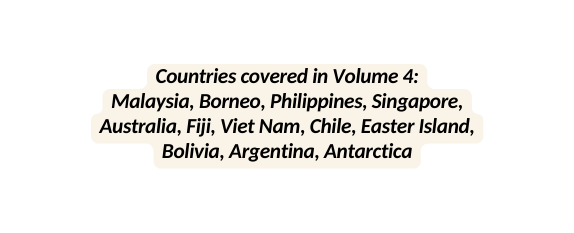 Countries covered in Volume 4 Malaysia Borneo Philippines Singapore Australia Fiji Viet Nam Chile Easter Island Bolivia Argentina Antarctica