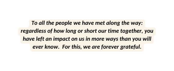 To all the people we have met along the way regardless of how long or short our time together you have left an impact on us in more ways than you will ever know For this we are forever grateful