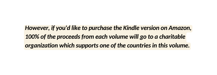 However if you d like to purchase the Kindle version on Amazon 100 of the proceeds from each volume will go to a charitable organization which supports one of the countries in this volume