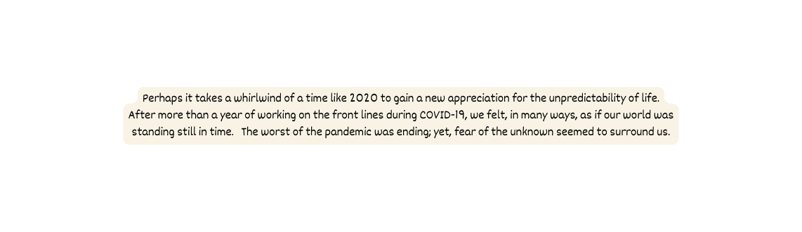 Perhaps it takes a whirlwind of a time like 2020 to gain a new appreciation for the unpredictability of life After more than a year of working on the front lines during COVID 19 we felt in many ways as if our world was standing still in time The worst of the pandemic was ending yet fear of the unknown seemed to surround us