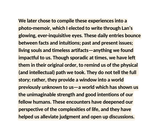 We later chose to compile these experiences into a photo memoir which I elected to write through Lan s glowing ever inquisitive eyes These daily entries bounce between facts and intuitions past and present issues living souls and timeless artifacts anything we found impactful to us Though sporadic at times we have left them in their original order to remind us of the physical and intellectual path we took They do not tell the full story rather they provide a window into a world previously unknown to us a world which has shown us the unimaginable strength and good intentions of our fellow humans These encounters have deepened our perspective of the complexities of life and they have helped us alleviate judgment and open up discussions