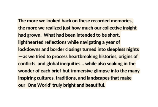 The more we looked back on these recorded memories the more we realized just how much our collective insight had grown What had been intended to be short lighthearted reflections while navigating a year of lockdowns and border closings turned into sleepless nights as we tried to process heartbreaking histories origins of conflicts and global inequities while also soaking in the wonder of each brief but immersive glimpse into the many inspiring cultures traditions and landscapes that make our One World truly bright and beautiful