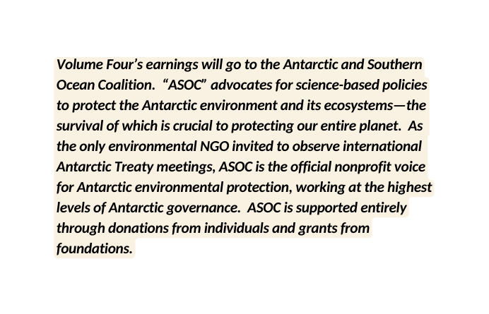 Volume Four s earnings will go to the Antarctic and Southern Ocean Coalition ASOC advocates for science based policies to protect the Antarctic environment and its ecosystems the survival of which is crucial to protecting our entire planet As the only environmental NGO invited to observe international Antarctic Treaty meetings ASOC is the official nonprofit voice for Antarctic environmental protection working at the highest levels of Antarctic governance ASOC is supported entirely through donations from individuals and grants from foundations