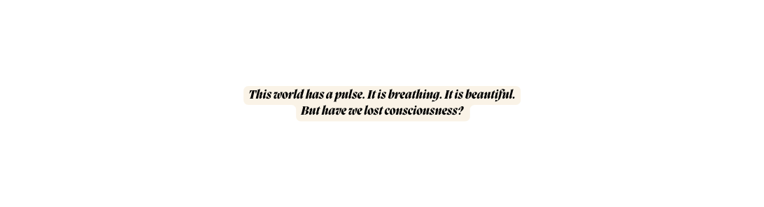 This world has a pulse It is breathing It is beautiful But have we lost consciousness