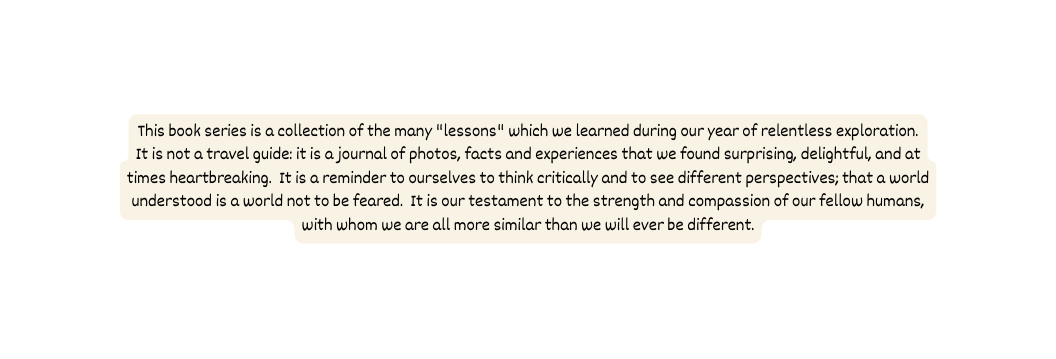 This book series is a collection of the many lessons which we learned during our year of relentless exploration It is not a travel guide it is a journal of photos facts and experiences that we found surprising delightful and at times heartbreaking It is a reminder to ourselves to think critically and to see different perspectives that a world understood is a world not to be feared It is our testament to the strength and compassion of our fellow humans with whom we are all more similar than we will ever be different