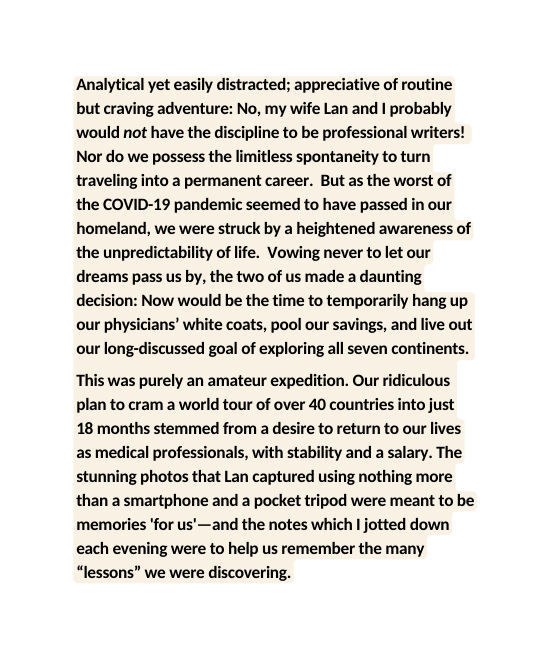 Analytical yet easily distracted appreciative of routine but craving adventure No my wife Lan and I probably would not have the discipline to be professional writers Nor do we possess the limitless spontaneity to turn traveling into a permanent career But as the worst of the COVID 19 pandemic seemed to have passed in our homeland we were struck by a heightened awareness of the unpredictability of life Vowing never to let our dreams pass us by the two of us made a daunting decision Now would be the time to temporarily hang up our physicians white coats pool our savings and live out our long discussed goal of exploring all seven continents This was purely an amateur expedition Our ridiculous plan to cram a world tour of over 40 countries into just 18 months stemmed from a desire to return to our lives as medical professionals with stability and a salary The stunning photos that Lan captured using nothing more than a smartphone and a pocket tripod were meant to be memories for us and the notes which I jotted down each evening were to help us remember the many lessons we were discovering